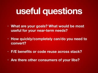 useful questions
• What are your goals? What would be most
useful for your near-term needs?
• How quickly/completely can/do you need to
convert?
• F/E beneﬁts or code reuse across stack?
• Are there other consumers of your libs?
 