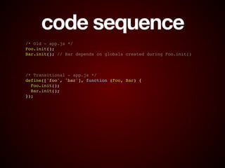 code sequence
/* Old - app.js */!
Foo.init();!
Bar.init(); // Bar depends on globals created during Foo.init()!
!
!
!
/* Transitional - app.js */!
define(['foo', 'bar'], function (Foo, Bar) {!
Foo.init();!
Bar.init();!
});
 
