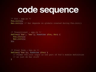 code sequence
/* Old - app.js */!
Foo.init();!
Bar.init(); // Bar depends on globals created during Foo.init()!
!
!
!
/* Transitional - app.js */!
define(['foo', 'bar'], function (Foo, Bar) {!
Foo.init();!
Bar.init();!
});!
!
!
!
/* Final form - bar.js */!
define(['foo']), function (Foo) {!
// Former Foo.init logic is now part of Foo's module definition!
// so just do Bar stuff!
}
 