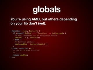 globals
You're using AMD, but others depending  
on your lib don't (yet).
!
!
(function (root, factory) {!
if (typeof define === 'function' && define.amd) {!
// AMD. Register as an anonymous module.!
define(['b'], factory);!
} else {!
// Browser globals!
root.amdWeb = factory(root.b);!
}!
}(this, function (b) {!
// use b in some fashion.!
// ...!
return amdWeb;!
}));
 