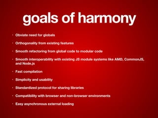 goals of harmony
• Obviate need for globals
• Orthogonality from existing features
• Smooth refactoring from global code to modular code
• Smooth interoperability with existing JS module systems like AMD, CommonJS,
and Node.js
• Fast compilation
• Simplicity and usability
• Standardized protocol for sharing libraries
• Compatibility with browser and non-browser environments
• Easy asynchronous external loading
 