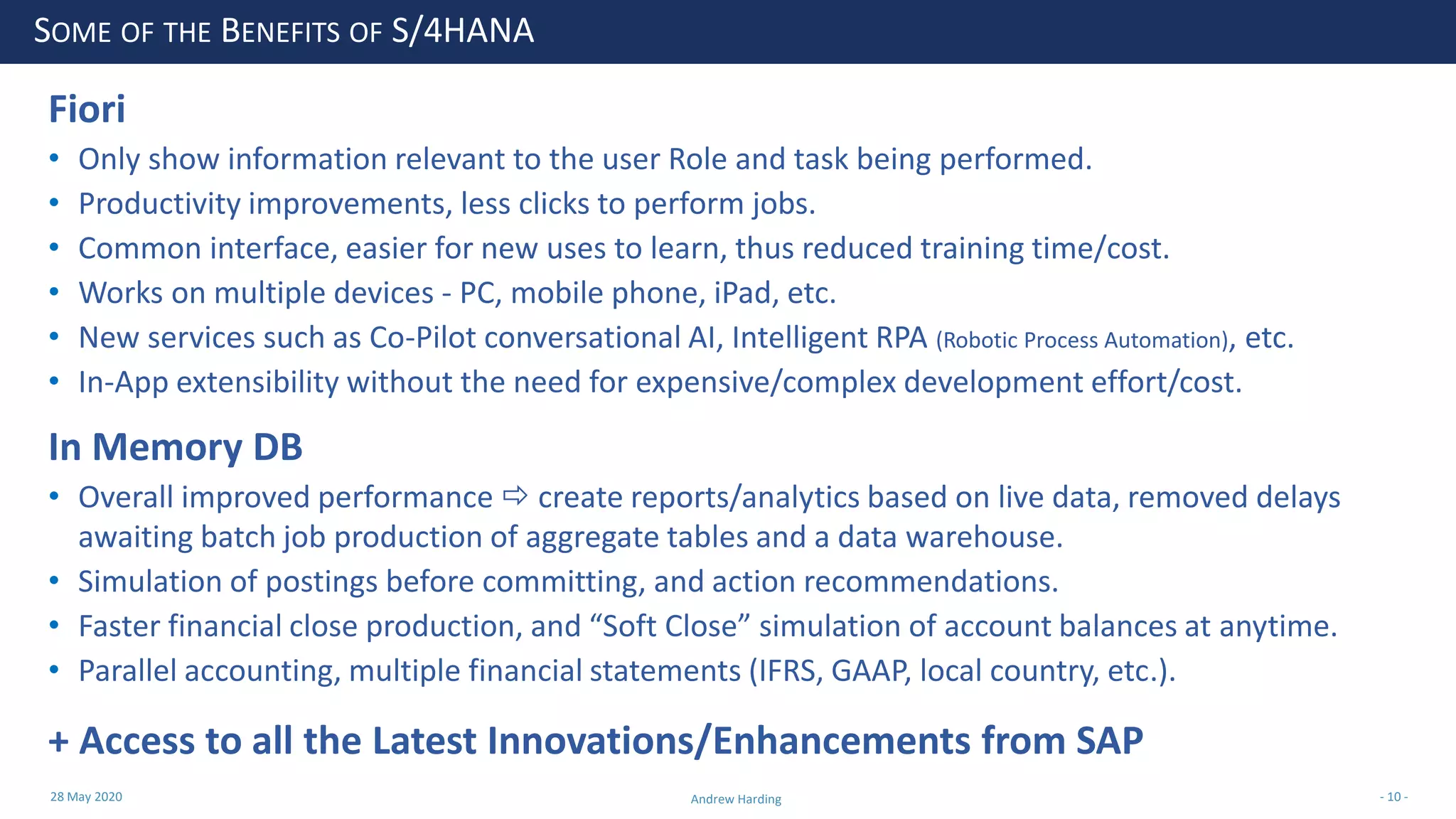 28 May 2020 Andrew Harding - 10 -
SOME OF THE BENEFITS OF S/4HANA
Fiori
• Only show information relevant to the user Role and task being performed.
• Productivity improvements, less clicks to perform jobs.
• Common interface, easier for new uses to learn, thus reduced training time/cost.
• Works on multiple devices - PC, mobile phone, iPad, etc.
• New services such as Co-Pilot conversational AI, Intelligent RPA (Robotic Process Automation), etc.
• In-App extensibility without the need for expensive/complex development effort/cost.
In Memory DB
• Overall improved performance  create reports/analytics based on live data, removed delays
awaiting batch job production of aggregate tables and a data warehouse.
• Simulation of postings before committing, and action recommendations.
• Faster financial close production, and “Soft Close” simulation of account balances at anytime.
• Parallel accounting, multiple financial statements (IFRS, GAAP, local country, etc.).
+ Access to all the Latest Innovations/Enhancements from SAP
 