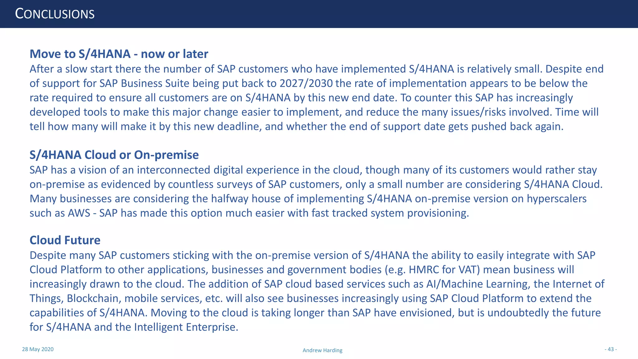 28 May 2020 Andrew Harding - 43 -
CONCLUSIONS
Move to S/4HANA - now or later
After a slow start there the number of SAP customers who have implemented S/4HANA is relatively small. Despite end
of support for SAP Business Suite being put back to 2027/2030 the rate of implementation appears to be below the
rate required to ensure all customers are on S/4HANA by this new end date. To counter this SAP has increasingly
developed tools to make this major change easier to implement, and reduce the many issues/risks involved. Time will
tell how many will make it by this new deadline, and whether the end of support date gets pushed back again.
S/4HANA Cloud or On-premise
SAP has a vision of an interconnected digital experience in the cloud, though many of its customers would rather stay
on-premise as evidenced by countless surveys of SAP customers, only a small number are considering S/4HANA Cloud.
Many businesses are considering the halfway house of implementing S/4HANA on-premise version on hyperscalers
such as AWS - SAP has made this option much easier with fast tracked system provisioning.
Cloud Future
Despite many SAP customers sticking with the on-premise version of S/4HANA the ability to easily integrate with SAP
Cloud Platform to other applications, businesses and government bodies (e.g. HMRC for VAT) mean business will
increasingly drawn to the cloud. The addition of SAP cloud based services such as AI/Machine Learning, the Internet of
Things, Blockchain, mobile services, etc. will also see businesses increasingly using SAP Cloud Platform to extend the
capabilities of S/4HANA. Moving to the cloud is taking longer than SAP have envisioned, but is undoubtedly the future
for S/4HANA and the Intelligent Enterprise.
 
