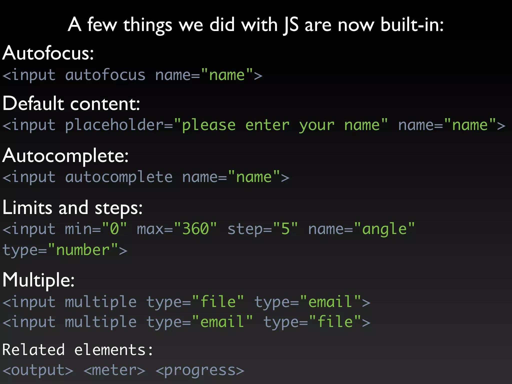 A few things we did with JS are now built-in:
Autofocus:
<input autofocus name="name">

Default content:
<input placeholder="please enter your name" name="name">

Autocomplete:
<input autocomplete name="name">

Limits and steps:
<input min="0" max="360" step="5" name="angle"
type="number">

Multiple:
<input multiple type="file" type="email">
<input multiple type="email" type="file">
Related elements:
<output> <meter> <progress>
 
