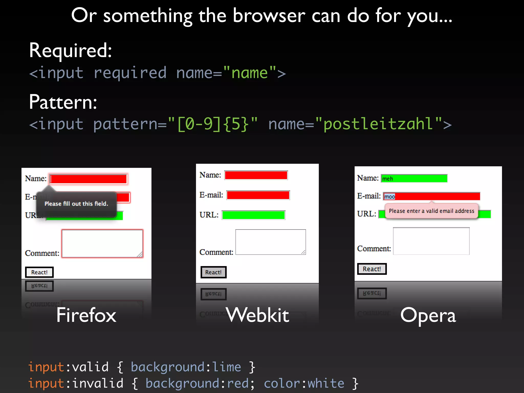 Or something the browser can do for you...
Required:
<input required name="name">

Pattern:
<input pattern="[0-9]{5}" name="postleitzahl">




   Firefox                Webkit                Opera

input:valid { background:lime }
input:invalid { background:red; color:white }
 