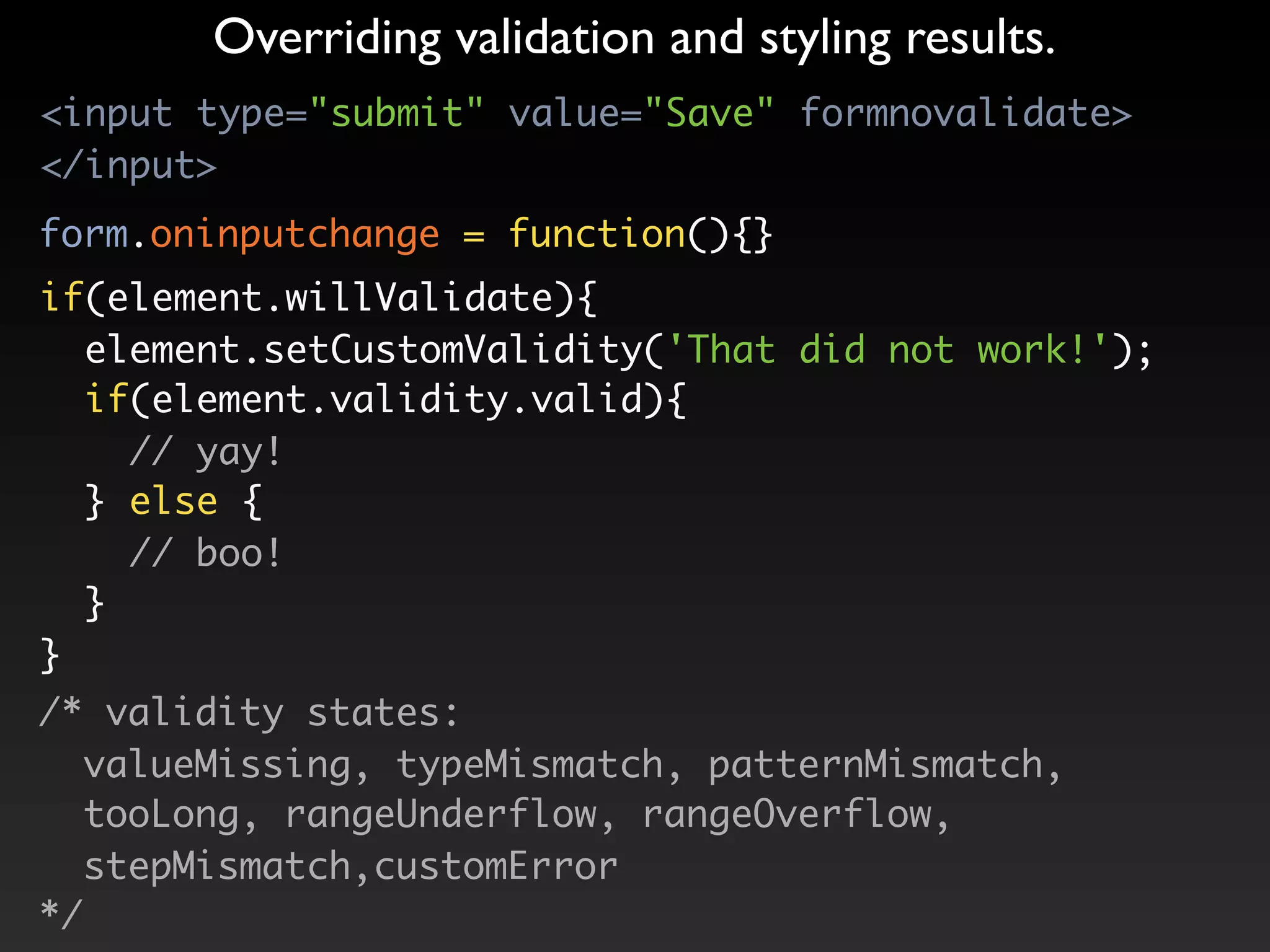 Overriding validation and styling results.
<input type="submit" value="Save" formnovalidate>
</input>
form.oninputchange = function(){}
if(element.willValidate){
  element.setCustomValidity('That did not work!');
  if(element.validity.valid){
    // yay!
  } else {
    // boo!
  }
}
/* validity states:
   valueMissing, typeMismatch, patternMismatch,
   tooLong, rangeUnderflow, rangeOverflow,
   stepMismatch,customError
*/
 
