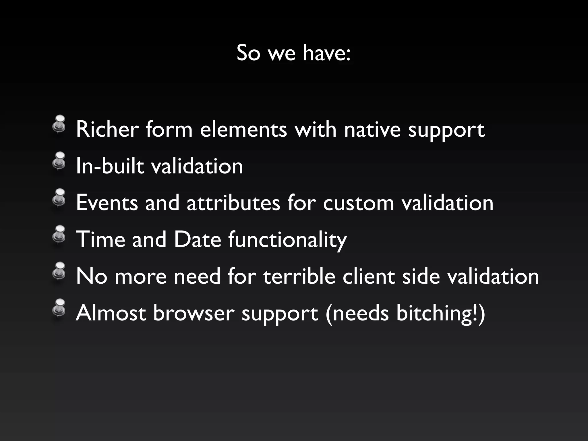 So we have:


Richer form elements with native support
In-built validation
Events and attributes for custom validation
Time and Date functionality
No more need for terrible client side validation
Almost browser support (needs bitching!)
 