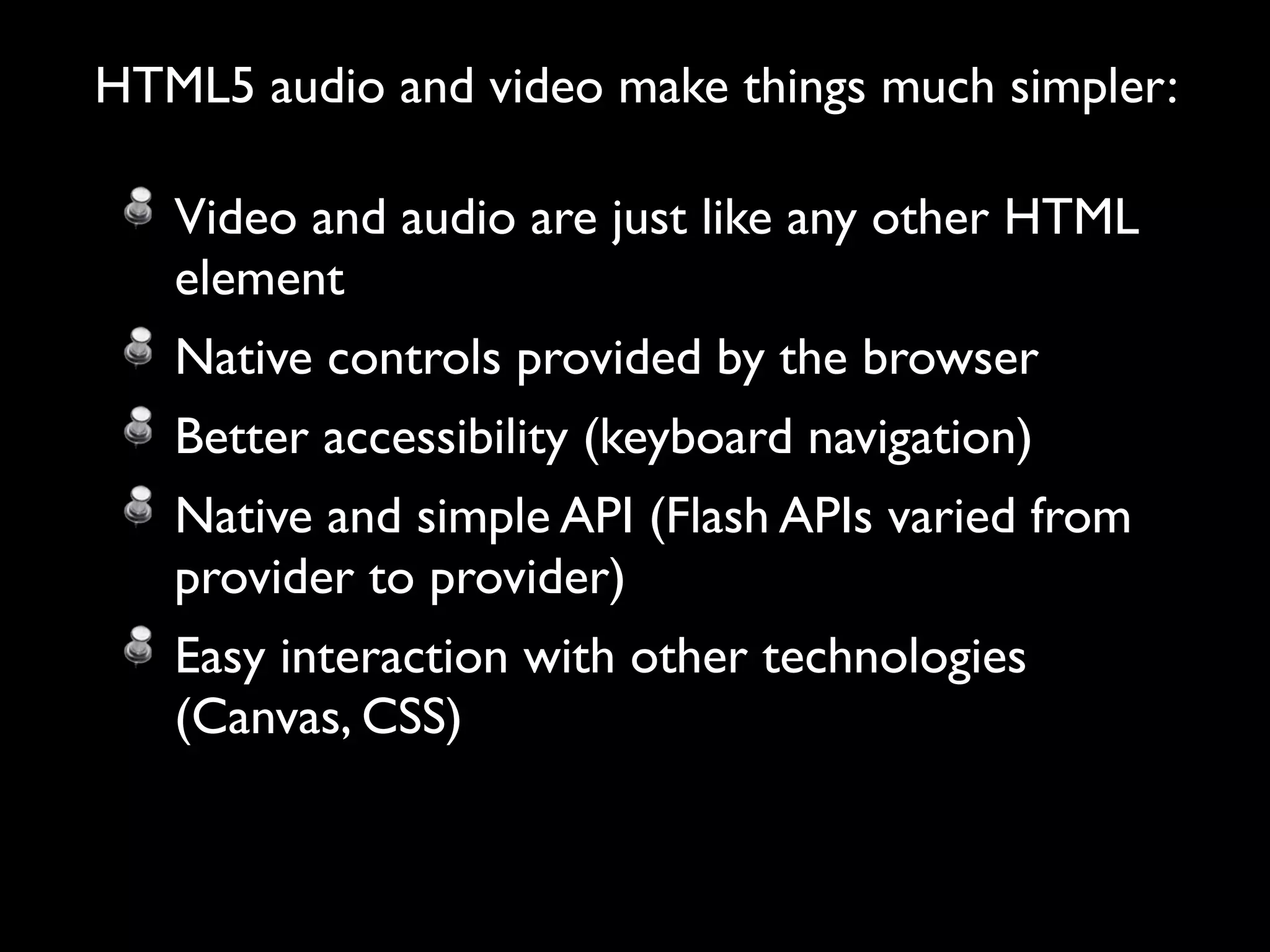 HTML5 audio and video make things much simpler:

   Video and audio are just like any other HTML
   element
   Native controls provided by the browser
   Better accessibility (keyboard navigation)
   Native and simple API (Flash APIs varied from
   provider to provider)
   Easy interaction with other technologies
   (Canvas, CSS)
 