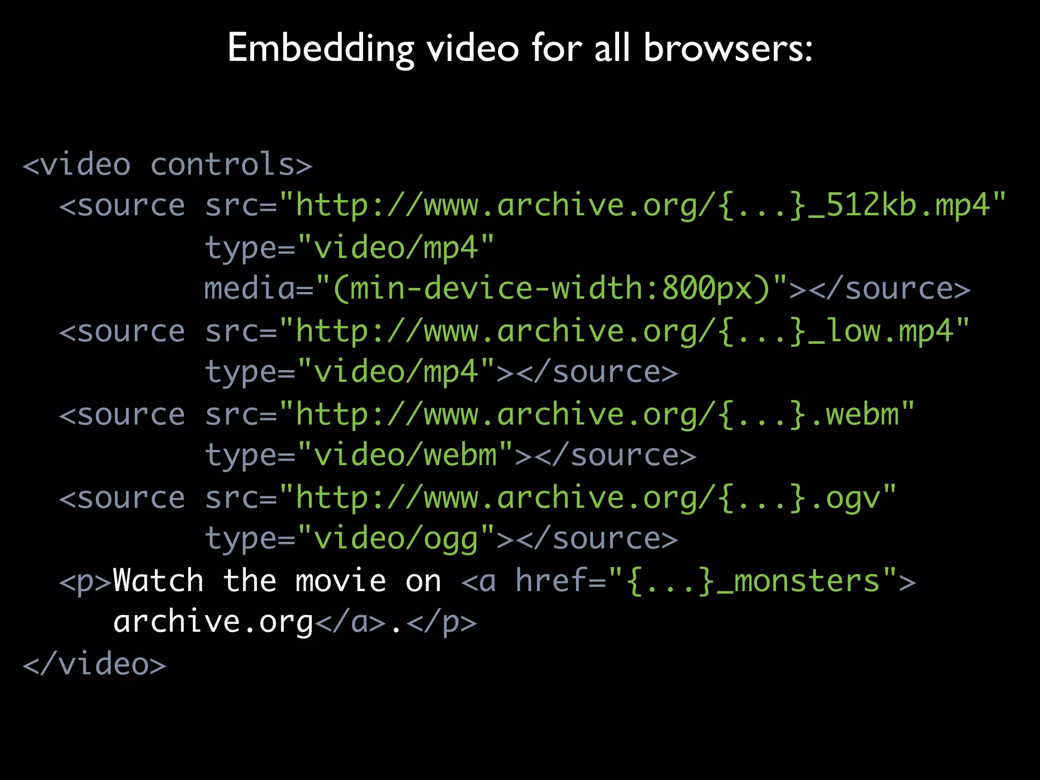 Embedding video for all browsers:

<video controls>
  <source src="http://www.archive.org/{...}_512kb.mp4"
          type="video/mp4"
          media="(min-device-width:800px)"></source>
  <source src="http://www.archive.org/{...}_low.mp4"
          type="video/mp4"></source>
  <source src="http://www.archive.org/{...}.webm"
          type="video/webm"></source>
  <source src="http://www.archive.org/{...}.ogv"
          type="video/ogg"></source>
  <p>Watch the movie on <a href="{...}_monsters">
     archive.org</a>.</p>
</video>
 