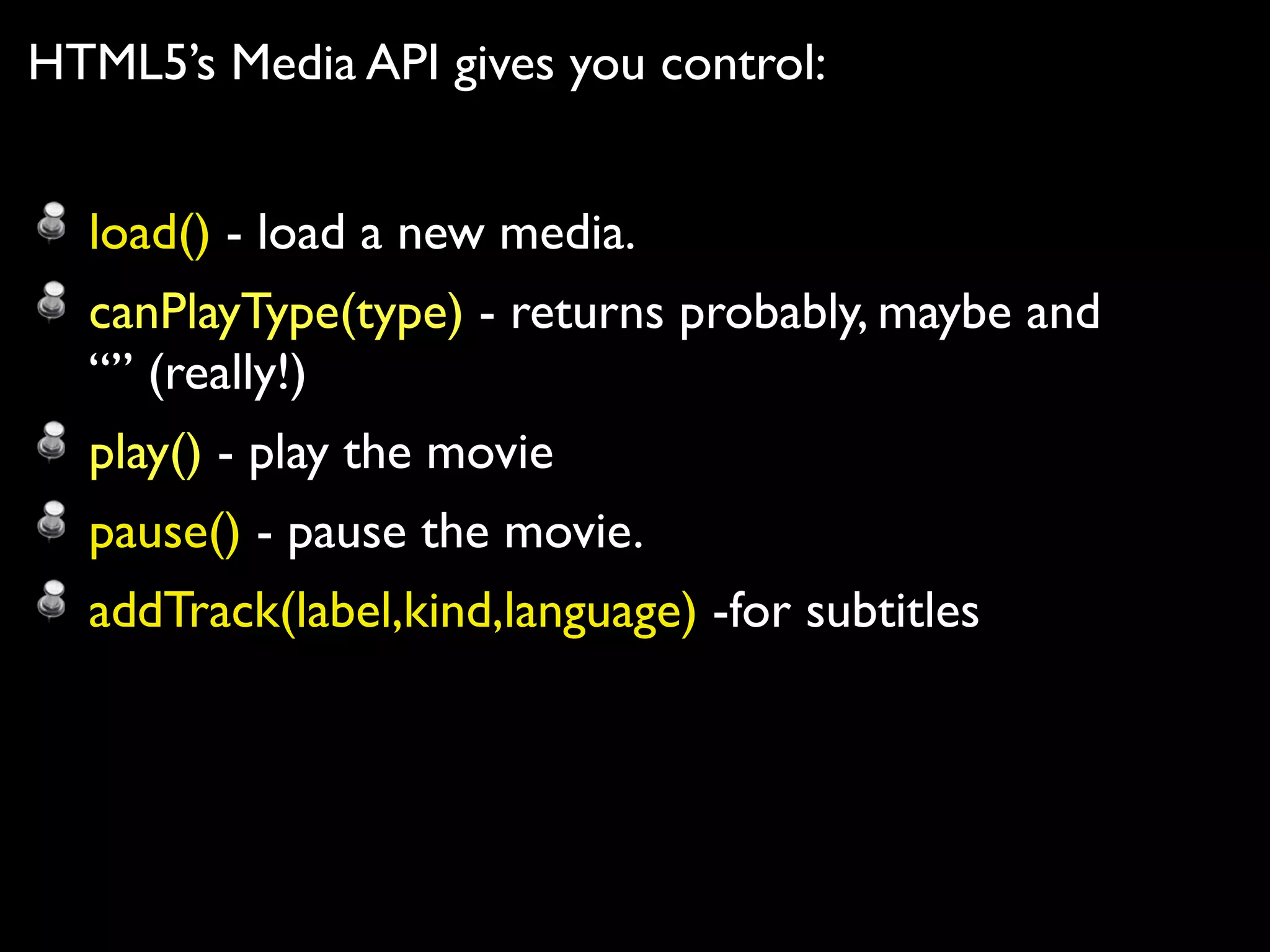 HTML5’s Media API gives you control:


  load() - load a new media.
  canPlayType(type) - returns probably, maybe and
  “” (really!)
  play() - play the movie
  pause() - pause the movie.
  addTrack(label,kind,language) -for subtitles
 
