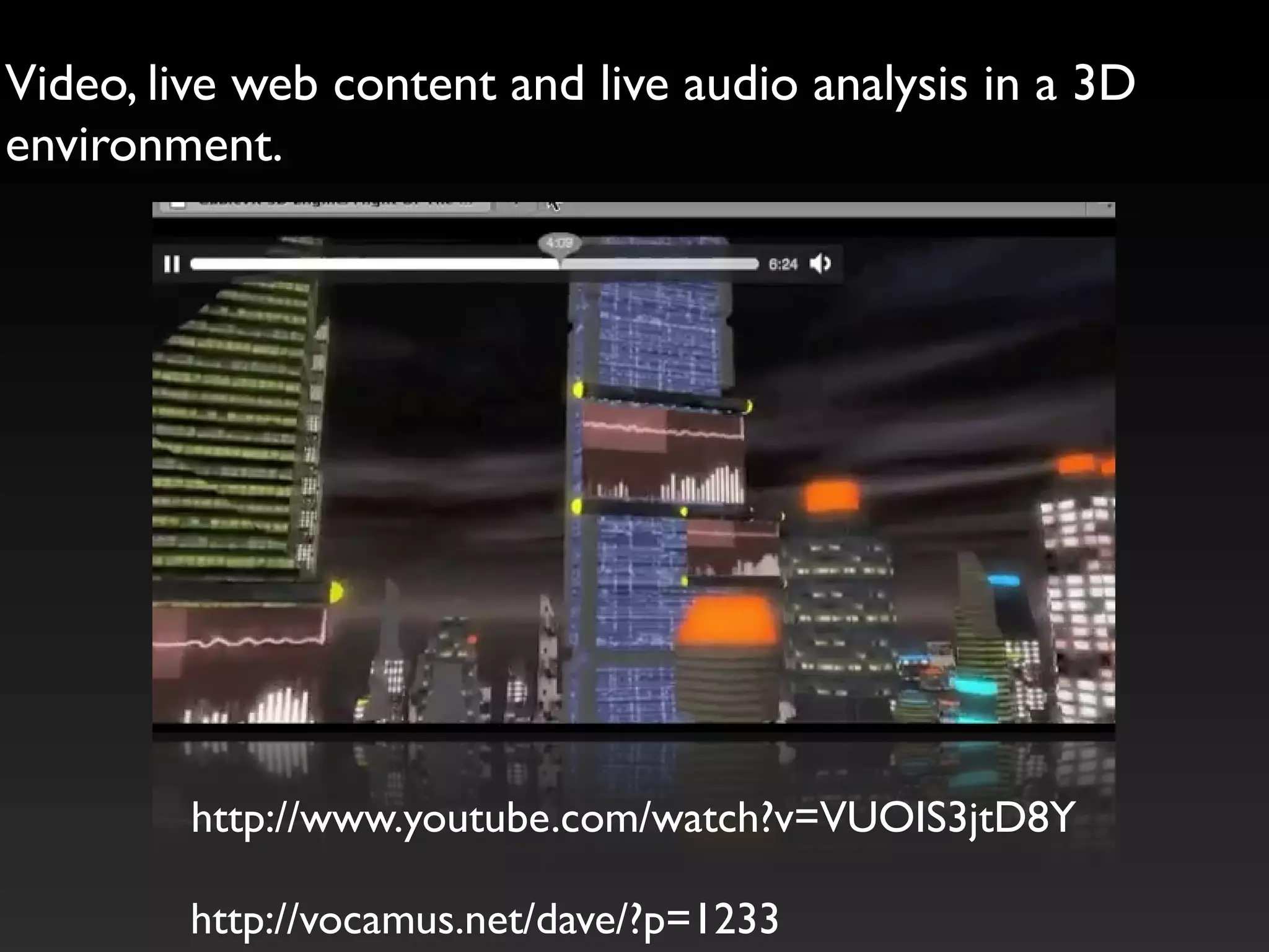 Video, live web content and live audio analysis in a 3D
environment.




         http://www.youtube.com/watch?v=VUOIS3jtD8Y

         http://vocamus.net/dave/?p=1233
 