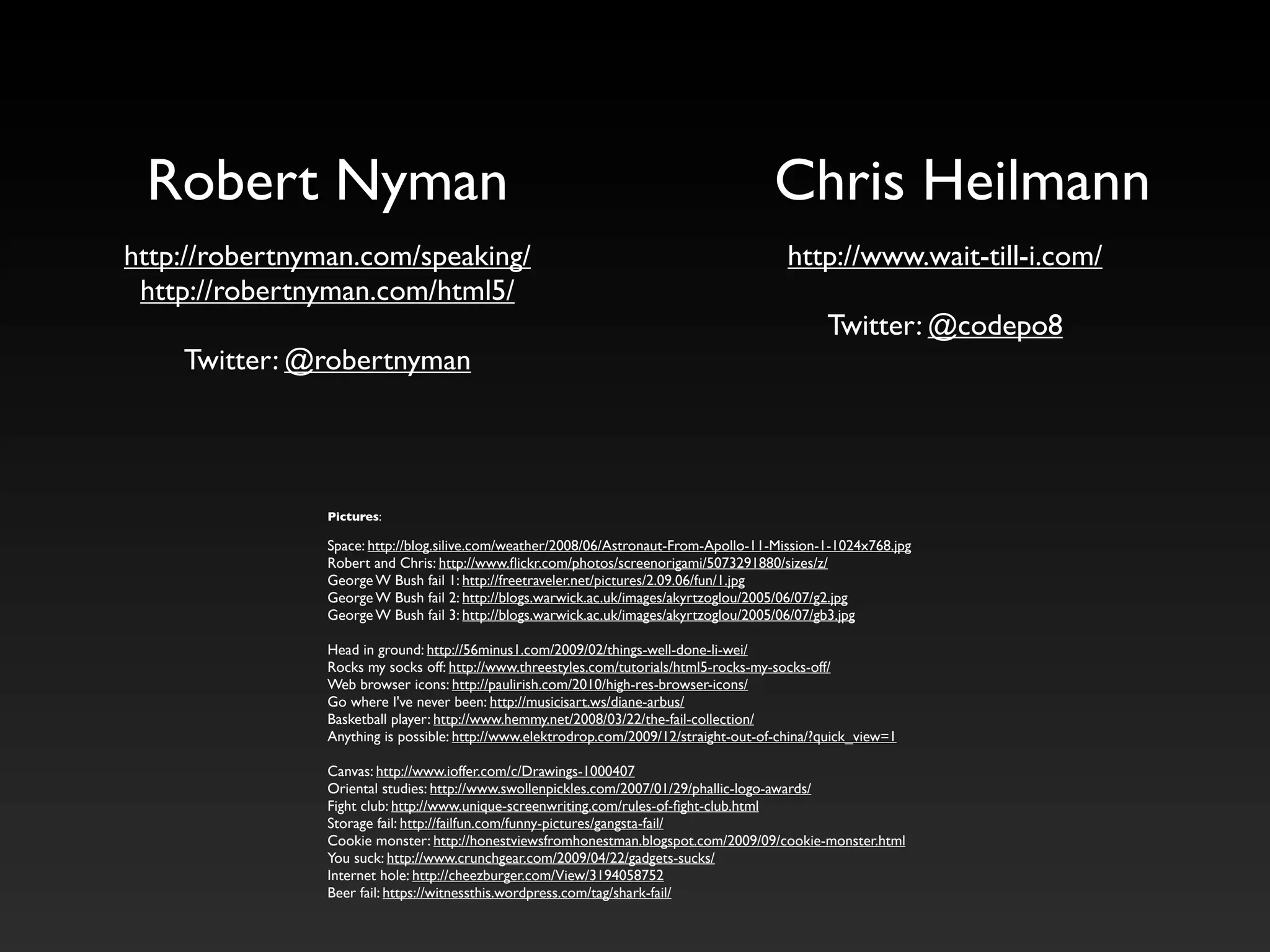 Robert Nyman                                                                          Chris Heilmann
http://robertnyman.com/speaking/                                                         http://www.wait-till-i.com/
 http://robertnyman.com/html5/
                                                                                               Twitter: @codepo8
    Twitter: @robertnyman




               Pictures:

               Space: http://blog.silive.com/weather/2008/06/Astronaut-From-Apollo-11-Mission-1-1024x768.jpg
               Robert and Chris: http://www.ﬂickr.com/photos/screenorigami/5073291880/sizes/z/
               George W Bush fail 1: http://freetraveler.net/pictures/2.09.06/fun/1.jpg
               George W Bush fail 2: http://blogs.warwick.ac.uk/images/akyrtzoglou/2005/06/07/g2.jpg
               George W Bush fail 3: http://blogs.warwick.ac.uk/images/akyrtzoglou/2005/06/07/gb3.jpg

               Head in ground: http://56minus1.com/2009/02/things-well-done-li-wei/
               Rocks my socks off: http://www.threestyles.com/tutorials/html5-rocks-my-socks-off/
               Web browser icons: http://paulirish.com/2010/high-res-browser-icons/
               Go where I've never been: http://musicisart.ws/diane-arbus/
               Basketball player: http://www.hemmy.net/2008/03/22/the-fail-collection/
               Anything is possible: http://www.elektrodrop.com/2009/12/straight-out-of-china/?quick_view=1

               Canvas: http://www.ioffer.com/c/Drawings-1000407
               Oriental studies: http://www.swollenpickles.com/2007/01/29/phallic-logo-awards/
               Fight club: http://www.unique-screenwriting.com/rules-of-ﬁght-club.html
               Storage fail: http://failfun.com/funny-pictures/gangsta-fail/
               Cookie monster: http://honestviewsfromhonestman.blogspot.com/2009/09/cookie-monster.html
               You suck: http://www.crunchgear.com/2009/04/22/gadgets-sucks/
               Internet hole: http://cheezburger.com/View/3194058752
               Beer fail: https://witnessthis.wordpress.com/tag/shark-fail/
 