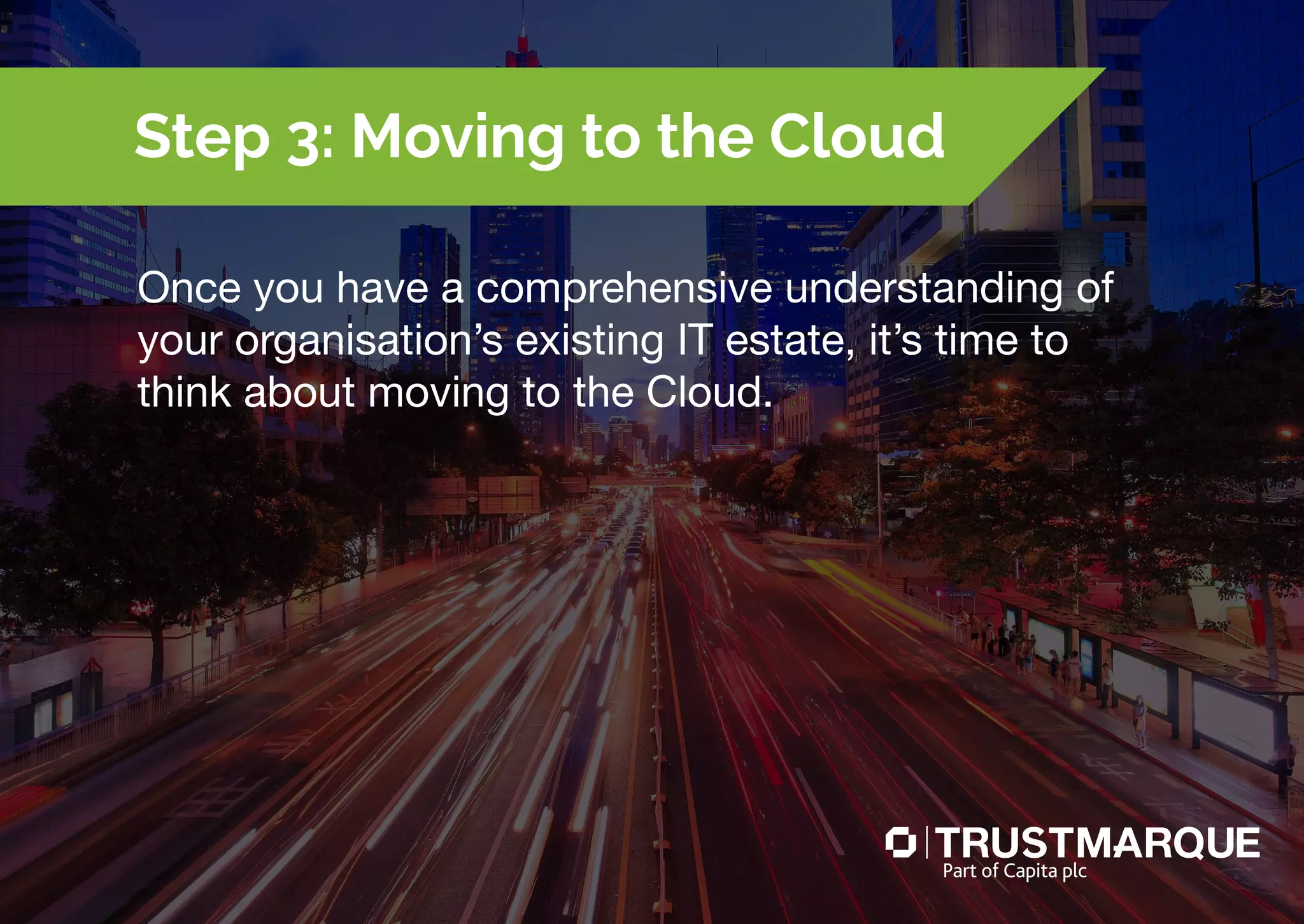 Once you have a comprehensive understanding of
your organisation’s existing IT estate, it’s time to
think about moving to the Cloud.
Step 3: Moving to the Cloud
Part of Capita plc
 