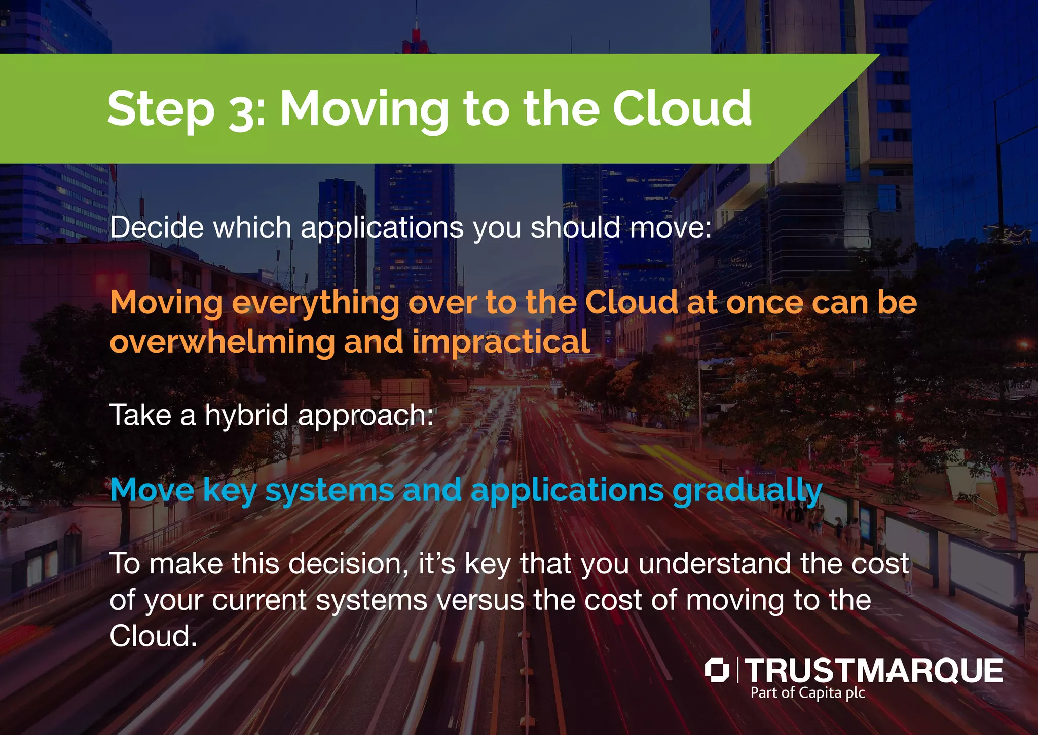 Decide which applications you should move:
Moving everything over to the Cloud at once can be
overwhelming and impractical
Take a hybrid approach:
Move key systems and applications gradually
To make this decision, it’s key that you understand the cost
of your current systems versus the cost of moving to the
Cloud.
Step 3: Moving to the Cloud
Part of Capita plc
 