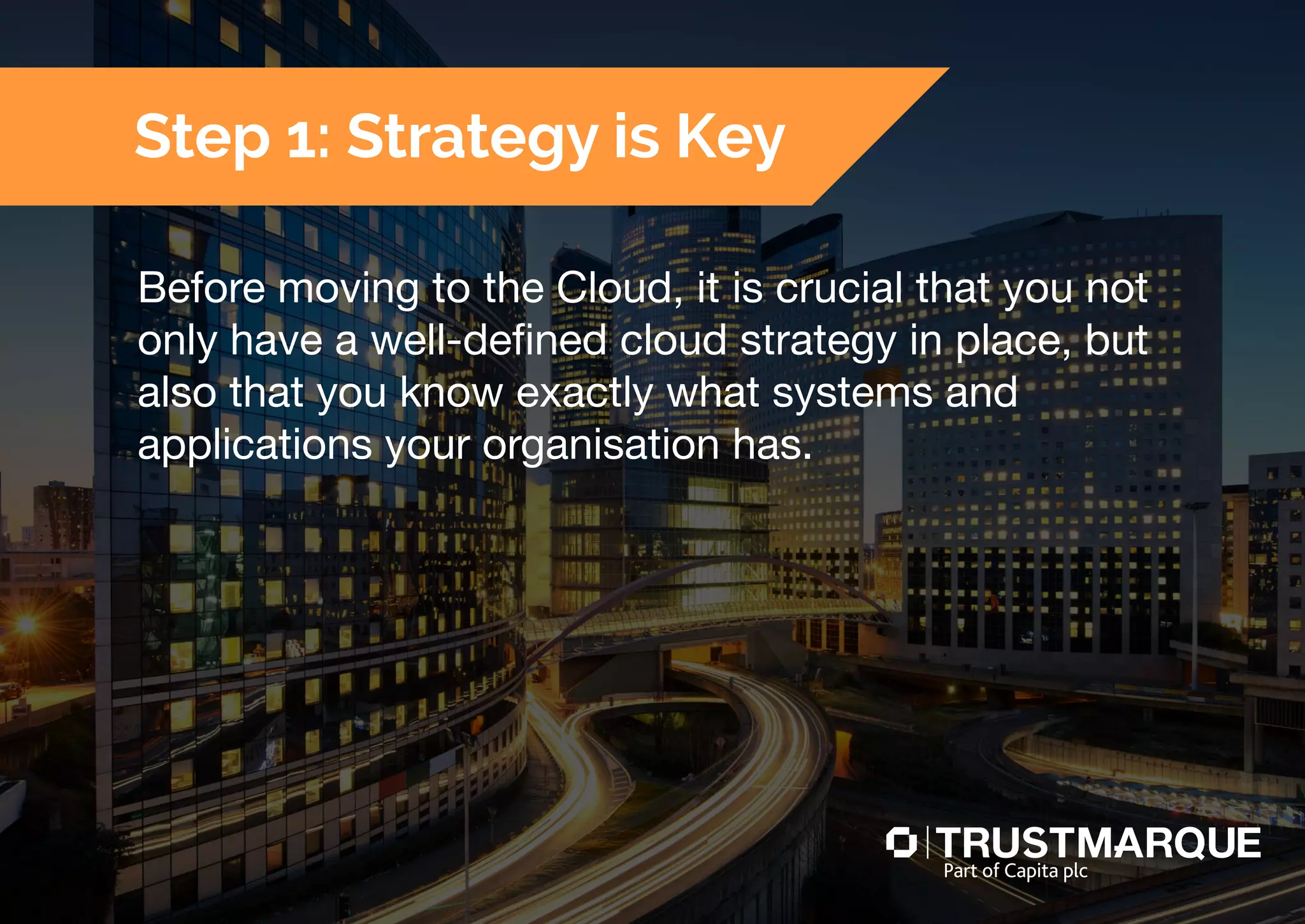 Before moving to the Cloud, it is crucial that you not
only have a well-defined cloud strategy in place, but
also that you know exactly what systems and
applications your organisation has.
Step 1: Strategy is Key
Part of Capita plc
 