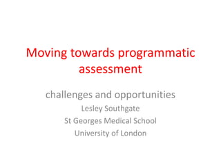 Moving towards programmatic 
assessment 
challenges and opportunities 
Lesley Southgate 
St Georges Medical School 
University of London 
 