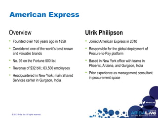 #AribaLIVE
American Express
Overview
• Founded over 160 years ago in 1850
• Considered one of the world’s best known
and valuable brands
• No. 95 on the Fortune 500 list
• Revenue of $32 bill.; 63,500 employees
• Headquartered in New York; main Shared
Services center in Gurgaon, India
© 2013 Ariba, Inc. All rights reserved.
Ulrik Philipson
• Joined American Express in 2010
• Responsible for the global deployment of
Procure-to-Pay platform
• Based in New York office with teams in
Phoenix, Arizona, and Gurgaon, India
• Prior experience as management consultant
in procurement space
 