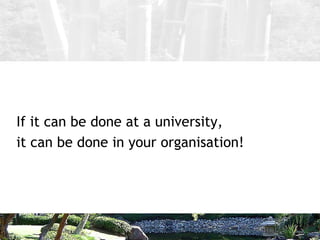 <ul><li>If it can be done at a university, </li></ul><ul><li>it can be done in your organisation! </li></ul>