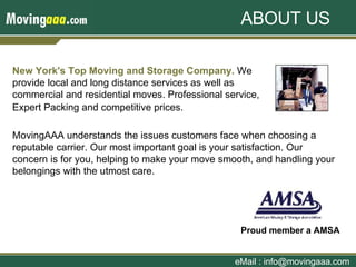 New York's Top Moving and Storage Company.  We provide local and long distance services as well as commercial and residential moves. Professional service, Expert Packing and competitive prices.   eMail : info@movingaaa.com Proud member a AMSA   ABOUT US MovingAAA understands the issues customers face when choosing a reputable carrier. Our most important goal is your satisfaction. Our concern is for you, helping to make your move smooth, and handling your belongings with the utmost care.  