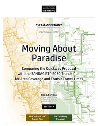 THE CENTER FOR
ADVANCED URBAN
VISIONING
THE PARADISE PROJECT
IMPLEMENTING “TEMPORARY PARADISE?”
DISCUSSION PAPER SERIES
Moving About
Paradise
Comparing the Quickway Proposal
with the SANDAG RTP 2050 Transit Plan
for Area Coverage and Transit Travel Times
The Quickway
Proposal
SANDAG RTP 2050
Transit Plan
Alan S. Hoffman
Lecturer in City Planning
San Diego State University
“Leadership Starts Here”
JULY 2017
 