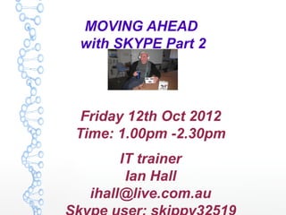 MOVING AHEAD
with SKYPE Part 2




 Friday 12th Oct 2012
Time: 1.00pm -2.30pm
       IT trainer
        Ian Hall
  ihall@live.com.au
 
