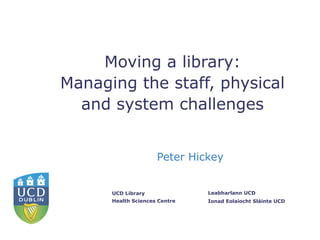 Moving a library:
Managing the staff, physical
  and system challenges


                     Peter Hickey


      UCD Library              Leabharlann UCD
      Health Sciences Centre   Ionad Eolaíocht Sláinte UCD
 
