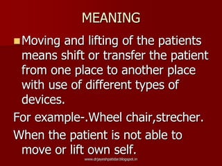 MEANING
Moving and lifting of the patients
means shift or transfer the patient
from one place to another place
with use of different types of
devices.
For example-.Wheel chair,strecher.
When the patient is not able to
move or lift own self.
www.drjayeshpatidar.blogspot.in
 