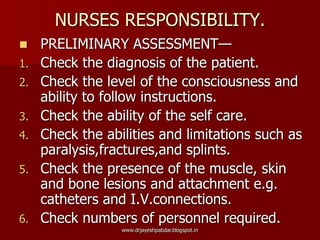 NURSES RESPONSIBILITY.
 PRELIMINARY ASSESSMENT—
1. Check the diagnosis of the patient.
2. Check the level of the consciousness and
ability to follow instructions.
3. Check the ability of the self care.
4. Check the abilities and limitations such as
paralysis,fractures,and splints.
5. Check the presence of the muscle, skin
and bone lesions and attachment e.g.
catheters and I.V.connections.
6. Check numbers of personnel required.
www.drjayeshpatidar.blogspot.in
 