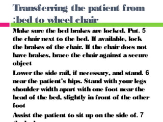 5.Make sure the bed brakes are locked. Put
the chairnext to the bed. If available, lock
the brakes of the chair. If the chairdoes not
have brakes, brace the chairagainst a secure
object
6.Lowerthe side rail, if necessary, and stand
nearthe patient’s hips. Stand with yourlegs
shoulderwidth apart with one foot nearthe
head of the bed, slightly in front of the other
foot
7.Assist the patient to sit up on the side of
Transferring the patient from
bed to wheel chair:
 