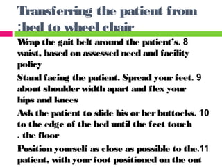 8.Wrap the gait belt around the patient’s
waist, based on assessed need and facility
policy
9.Stand facing the patient. Spread yourfeet
about shoulderwidth apart and flex your
hips and knees
10.Askthe patient to slide his orherbuttocks
to the edge of the bed until the feet touch
the floor.
11.Position yourself as close as possible to the
patient, with yourfoot positioned on the out
Transferring the patient from
bed to wheel chair:
 