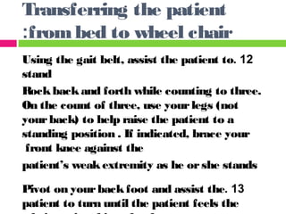 12.Using the gait belt, assist the patient to
stand
Rockbackand forth while counting to three.
On the count of three, use yourlegs (not
yourback) to help raise the patient to a
standing position . If indicated, brace your
front knee against the
patient’s weakextremity as he orshe stands
13.Pivot on yourbackfoot and assist the
patient to turn until the patient feels the
Transferring the patient
frombed to wheel chair:
 