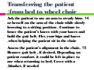 14.Askthe patient to use an armto steady him-
orherself on the armof the chairwhile slowly
lowering to a sitting position . Continue to
brace the patient’s knees with yourknees and
hold the gait belt. Flex yourhips and knees
when helping the patient sit in the chair.
15.Assess the patient’s alignment in the chair.
Remove gait belt , if desired. Depending on
patient comfort, it could be left in place to
use when returning to bed. Coverwith a
blanket, if needed.
Transferring the patient
frombed to wheel chair:
 