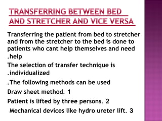 Transferring the patient from bed to stretcher
and from the stretcher to the bed is done to
patients who cant help themselves and need
help.
The selection of transfer technique is
individualized.
The following methods can be used.
1.Draw sheet method
2.Patient is lifted by three persons
3.Mechanical devices like hydro ureter lift
 