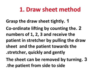 1.Grasp the draw sheet tightly
2.Co-ordinate lifting by counting the
numbers of 1, 2, 3 and receive the
patient in stretcher by pulling the draw
sheet and the patient towards the
stretcher, quickly and gently.
3.The sheet can be removed by turning
the patient from side to side.
 