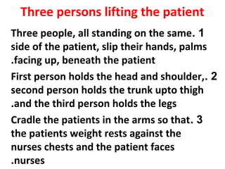 Three persons lifting the patient
1.Three people, all standing on the same
side of the patient, slip their hands, palms
facing up, beneath the patient.
2.First person holds the head and shoulder,
second person holds the trunk upto thigh
and the third person holds the legs.
3.Cradle the patients in the arms so that
the patients weight rests against the
nurses chests and the patient faces
nurses.
 