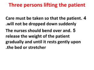 Three persons lifting the patient
4.Care must be taken so that the patient
will not be dropped down suddenly.
5.The nurses should bend over and
release the weight of the patient
gradually and until it rests gently upon
the bed or stretcher.
 