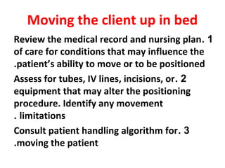 Moving the client up in bed
1.Review the medical record and nursing plan
of care for conditions that may influence the
patient’s ability to move or to be positioned.
2.Assess for tubes, IV lines, incisions, or
equipment that may alter the positioning
procedure. Identify any movement
limitations.
3.Consult patient handling algorithm for
moving the patient.
 