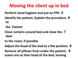 5.Perform hand hygiene and put on PPE
6.Identify the patient. Explain the procedure
to
the Patient
7.Close curtains around bed and close the
door
to the room, if possible
8.Adjust the head of the bed to a flat position
9.Remove all pillows from under the patient.
Leave one at then head of the bed, leaning
Moving the client up in bed
 
