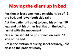 9.Position at least one nurse on either side of
the bed, and lower both side rails
10.Ask the patient (if able) to bend his or her
legs and put his or her feet flat on the bed to
assist with the movement.
11.One nurse should be positioned on each
side of the bed
12.Grasp the friction-reducing sheet securely,
close to the patient’s body
Moving the client up in bed
 