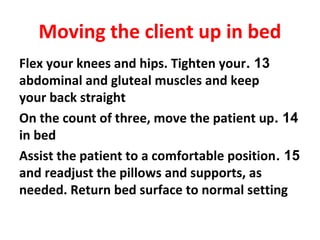 13.Flex your knees and hips. Tighten your
abdominal and gluteal muscles and keep
your back straight
14.On the count of three, move the patient up
in bed
15.Assist the patient to a comfortable position
and readjust the pillows and supports, as
needed. Return bed surface to normal setting
Moving the client up in bed
 