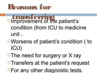 Reasons for
transferring Improvement of the patient’s
condition (from ICU to medicine
unit .
 Worsens of patient’s condition ( to
ICU)
 The need for surgery or X ray
 Transfers at the patient’s request
 For any other diagnostic tests.
 