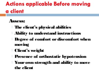 Assess:
 The client’s physical abilities
 Ability to understand instructions
 Degree of comfort ordiscomfort when
moving
 Client’s weight
 Presence of orthostatic hypotension
 Yourown strength and ability to move
the client
 