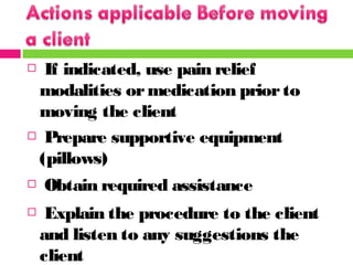  If indicated, use pain relief
modalities ormedication prior to
moving the client
 Prepare supportive equipment
(pillows)
 Obtain required assistance
 Explain the procedure to the client
and listen to any suggestions the
client
 