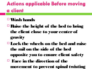  Wash hands
 Raise the height of the bed to bring
the client close to yourcenterof
gravity
 Lockthe wheels on the bed and raise
the rail on the side of the bed
opposite you to ensure client safety
 Face in the direction of the
movement to prevent spinal twisting
 