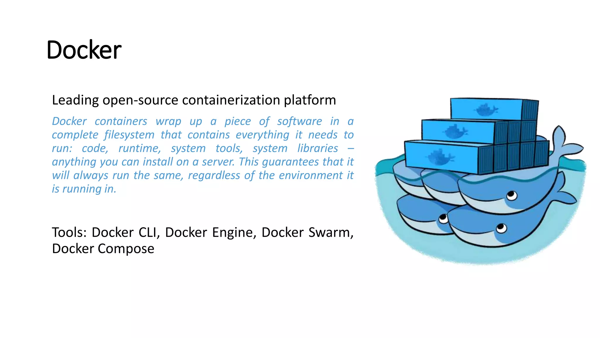 Docker
Leading open-source containerization platform
Docker containers wrap up a piece of software in a
complete filesystem that contains everything it needs to
run: code, runtime, system tools, system libraries –
anything you can install on a server. This guarantees that it
will always run the same, regardless of the environment it
is running in.
Tools: Docker CLI, Docker Engine, Docker Swarm,
Docker Compose
 