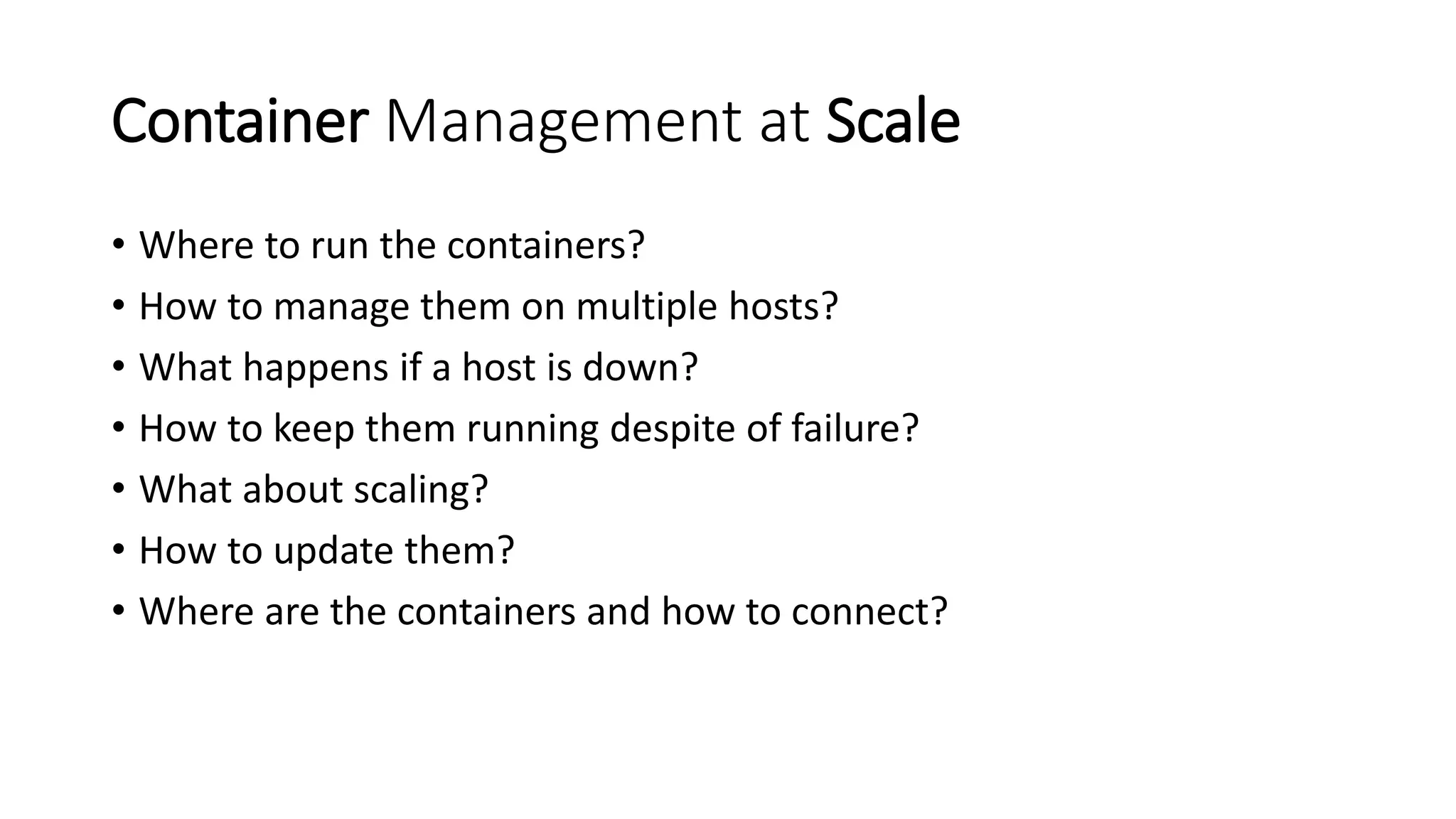 Container Management at Scale
• Where to run the containers?
• How to manage them on multiple hosts?
• What happens if a host is down?
• How to keep them running despite of failure?
• What about scaling?
• How to update them?
• Where are the containers and how to connect?
 