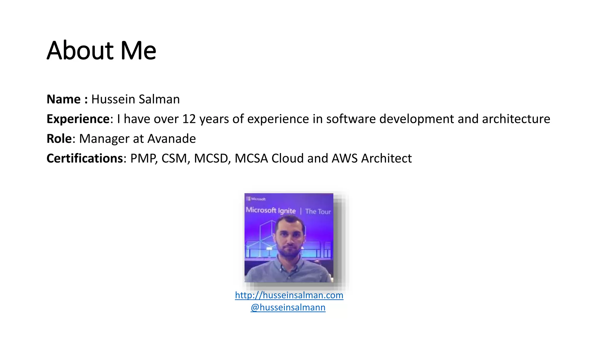 About Me
Name : Hussein Salman
Experience: I have over 12 years of experience in software development and architecture
Role: Manager at Avanade
Certifications: PMP, CSM, MCSD, MCSA Cloud and AWS Architect
http://husseinsalman.com
@husseinsalmann
 