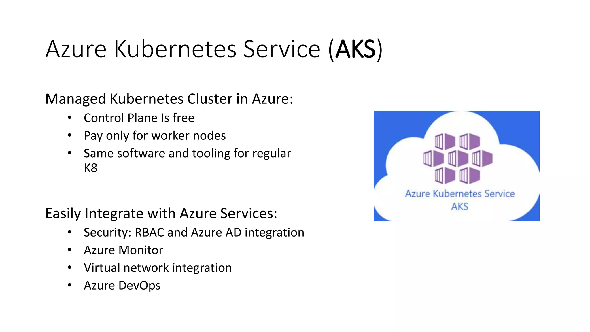 Azure Kubernetes Service (AKS)
Managed Kubernetes Cluster in Azure:
• Control Plane Is free
• Pay only for worker nodes
• Same software and tooling for regular
K8
Easily Integrate with Azure Services:
• Security: RBAC and Azure AD integration
• Azure Monitor
• Virtual network integration
• Azure DevOps
 