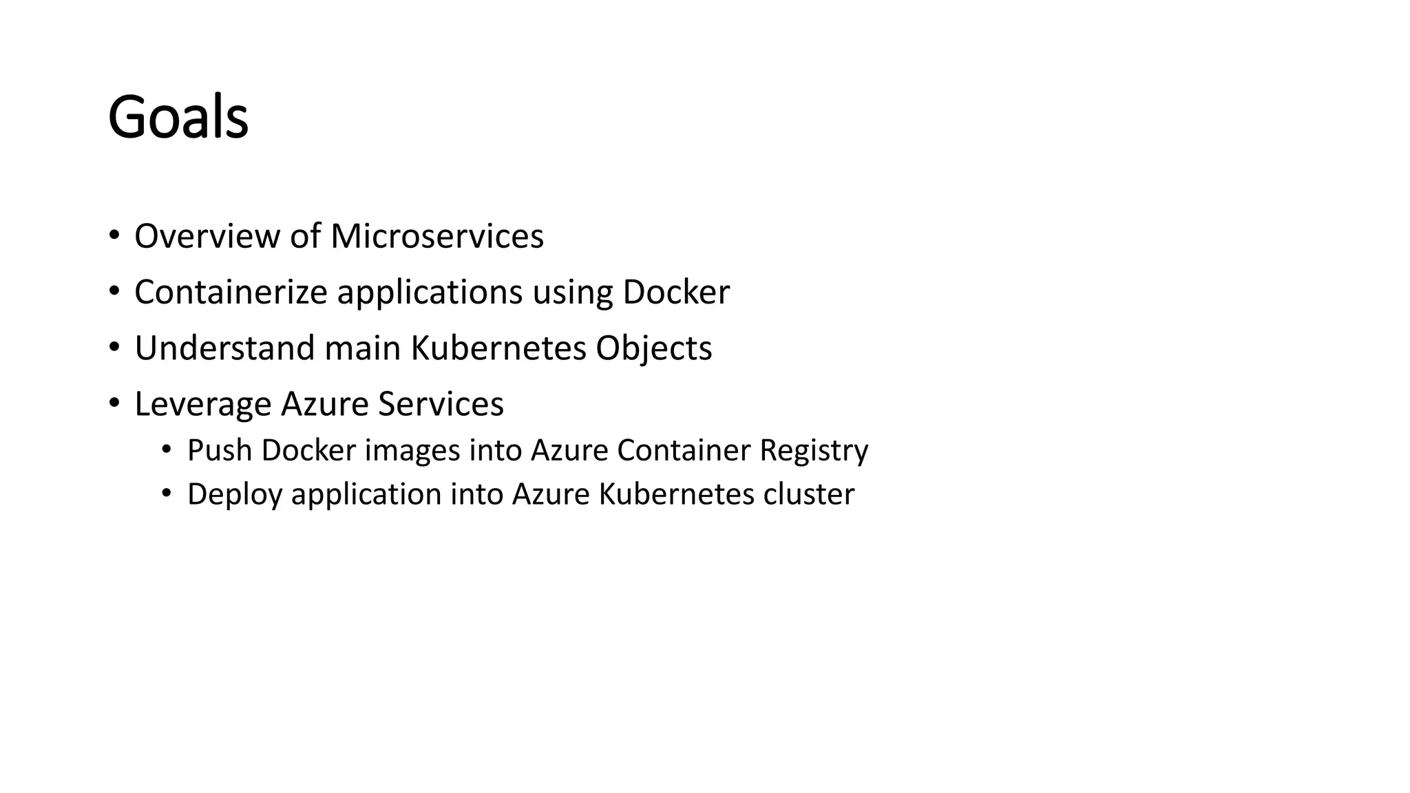 Goals
• Overview of Microservices
• Containerize applications using Docker
• Understand main Kubernetes Objects
• Leverage Azure Services
• Push Docker images into Azure Container Registry
• Deploy application into Azure Kubernetes cluster
 