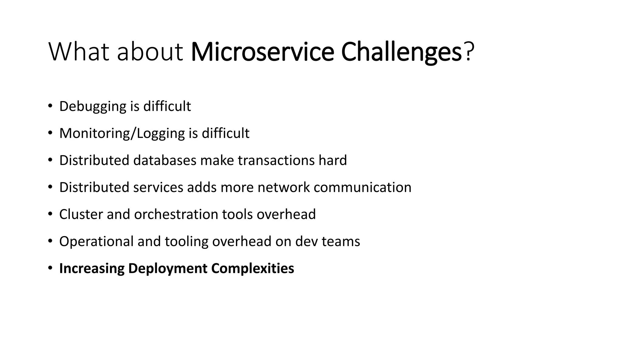 What about Microservice Challenges?
• Debugging is difficult
• Monitoring/Logging is difficult
• Distributed databases make transactions hard
• Distributed services adds more network communication
• Cluster and orchestration tools overhead
• Operational and tooling overhead on dev teams
• Increasing Deployment Complexities
 